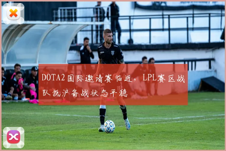DOTA2国际邀请赛临近，LPL赛区战队抵沪备战状态平稳