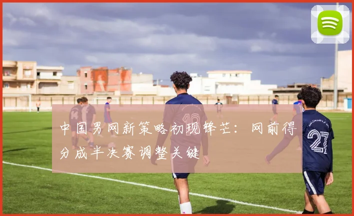 中国男网新策略初现锋芒：网前得分成半决赛调整关键