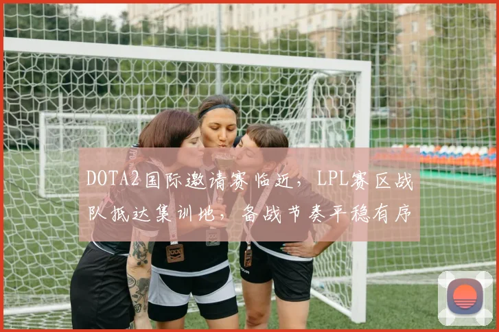 DOTA2国际邀请赛临近，LPL赛区战队抵达集训地，备战节奏平稳有序