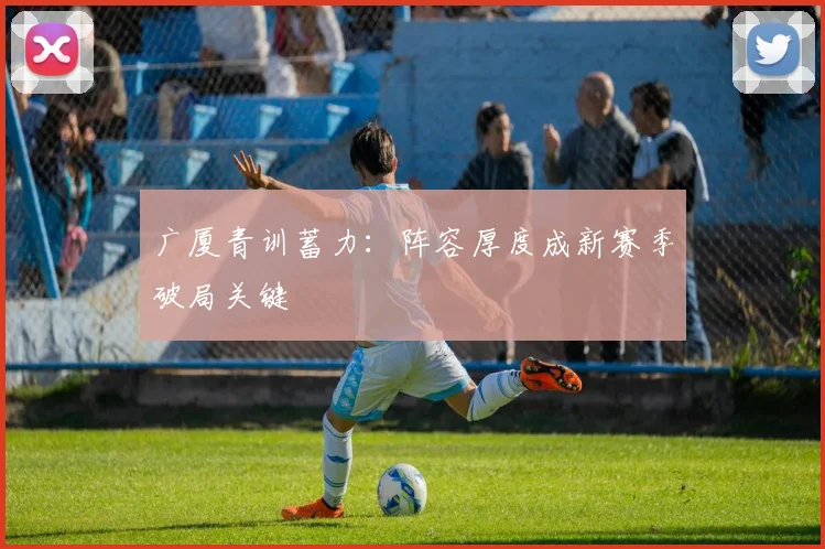 广厦青训蓄力：阵容厚度成新赛季破局关键