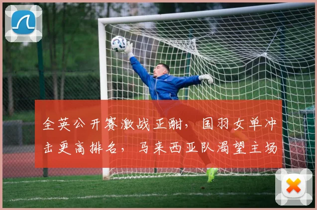 全英公开赛激战正酣，国羽女单冲击更高排名，马来西亚队渴望主场式反弹