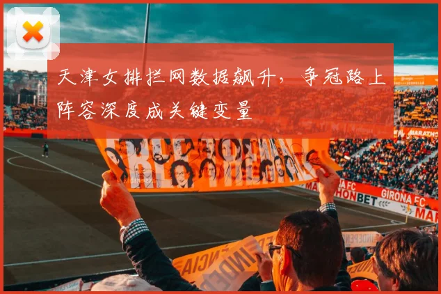 天津女排拦网数据飙升，争冠路上阵容深度成关键变量