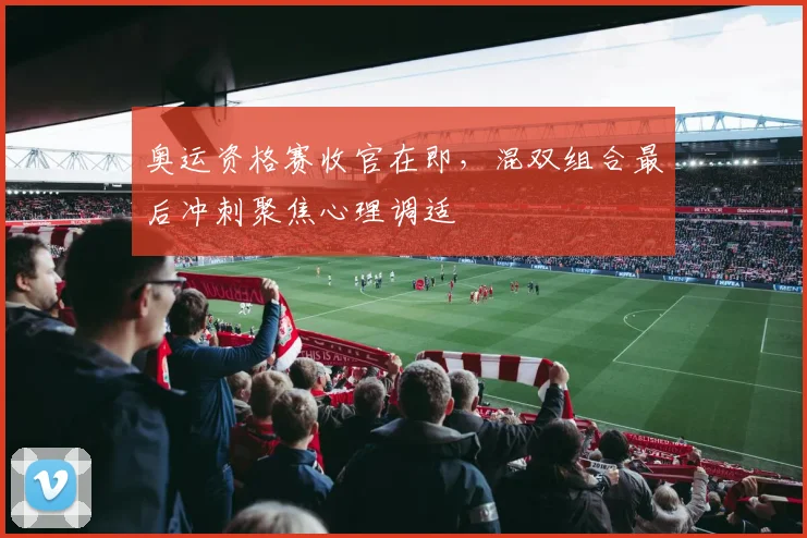 奥运资格赛收官在即，混双组合最后冲刺聚焦心理调适