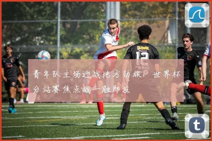 青年队主场迎战地方劲旅，世界杯分站赛焦点战一触即发