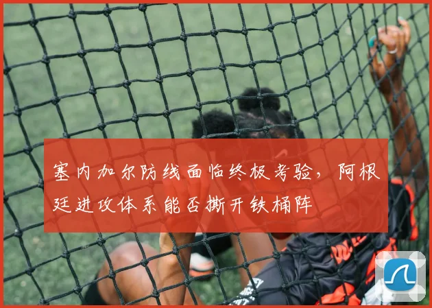 塞内加尔防线面临终极考验，阿根廷进攻体系能否撕开铁桶阵