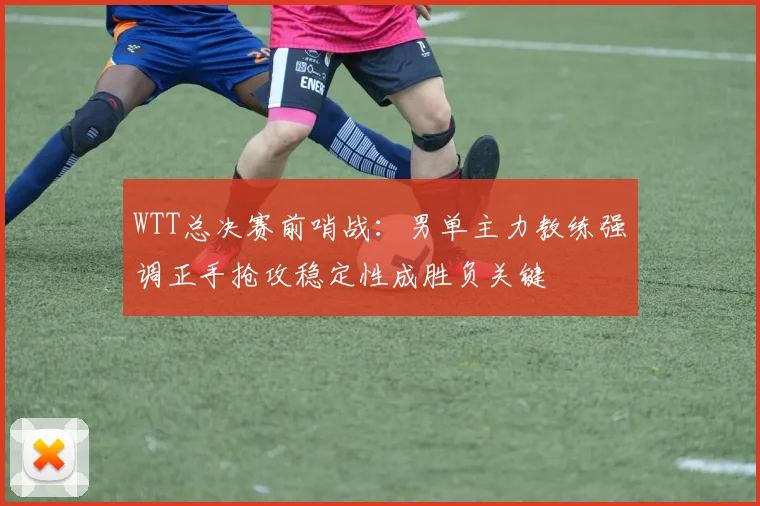 WTT总决赛前哨战：男单主力教练强调正手抢攻稳定性成胜负关键