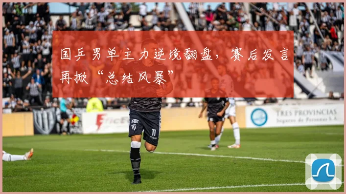 国乒男单主力逆境翻盘，赛后发言再掀“总结风暴”