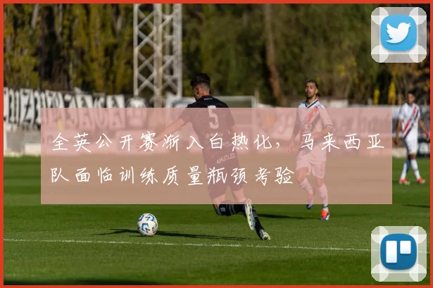 全英公开赛渐入白热化，马来西亚队面临训练质量瓶颈考验
