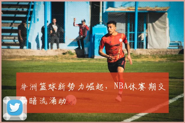非洲篮球新势力崛起，NBA休赛期交易暗流涌动
