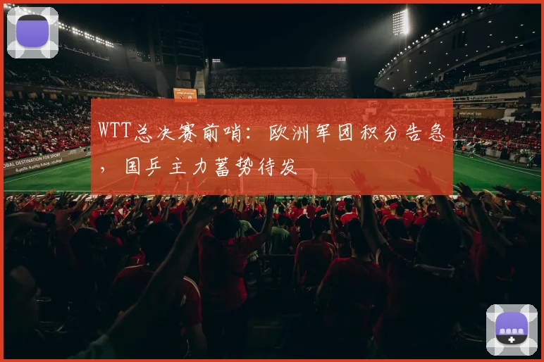 WTT总决赛前哨：欧洲军团积分告急，国乒主力蓄势待发
