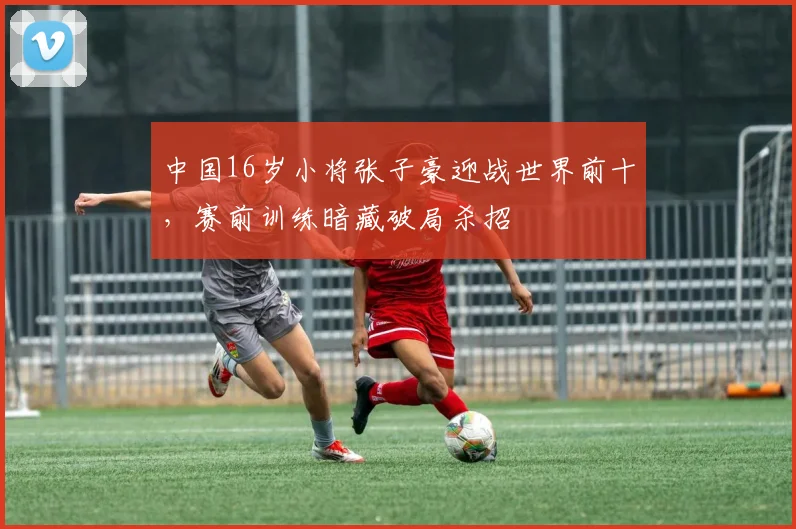 中国16岁小将张子豪迎战世界前十，赛前训练暗藏破局杀招