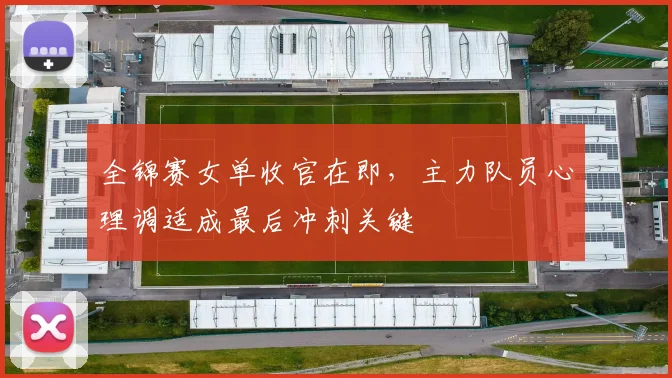 全锦赛女单收官在即，主力队员心理调适成最后冲刺关键