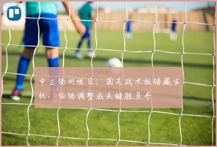 中立场训练日：国足战术板暗藏玄机，临场调整成关键胜负手