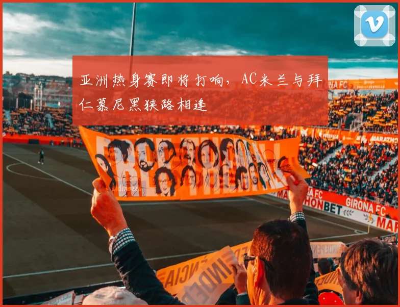 亚洲热身赛即将打响，AC米兰与拜仁慕尼黑狭路相逢
