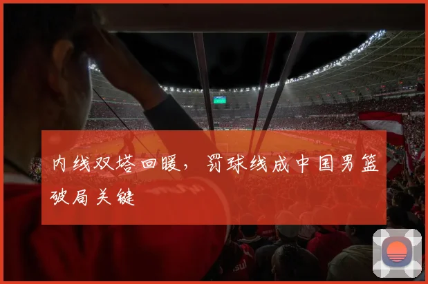 内线双塔回暖，罚球线成中国男篮破局关键
