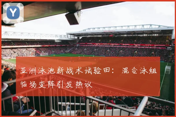 亚洲泳池新战术试验田：混合泳组临场变阵引发热议