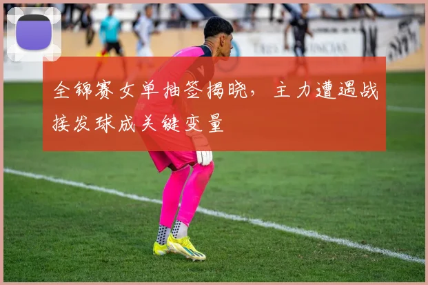 全锦赛女单抽签揭晓，主力遭遇战接发球成关键变量