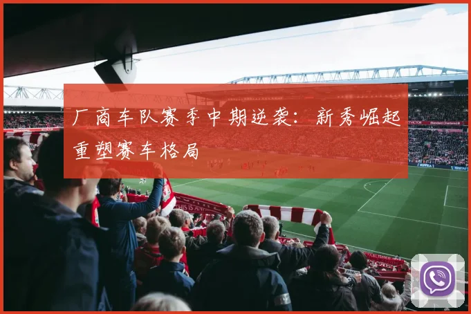 厂商车队赛季中期逆袭：新秀崛起重塑赛车格局