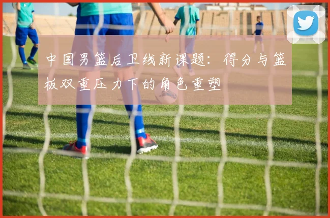 中国男篮后卫线新课题：得分与篮板双重压力下的角色重塑