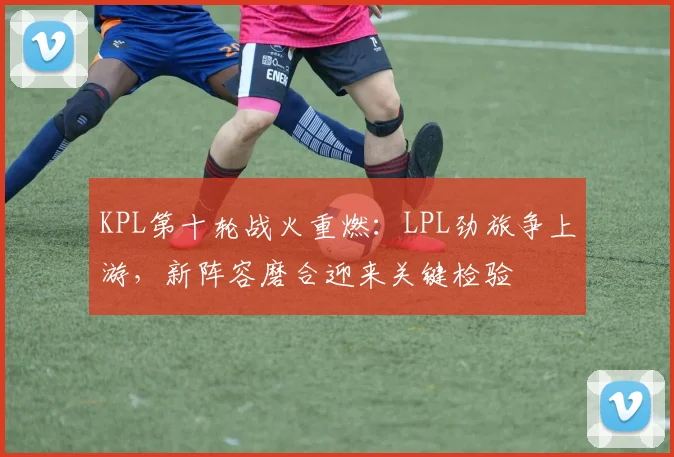 KPL第十轮战火重燃：LPL劲旅争上游，新阵容磨合迎来关键检验