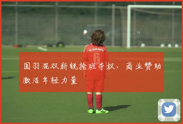 国羽混双新锐抢班夺权，商业赞助激活年轻力量