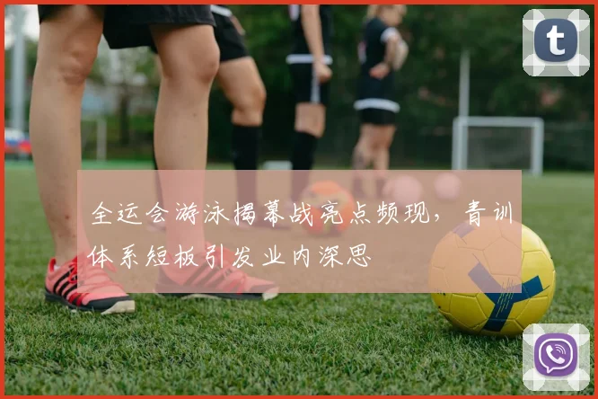 全运会游泳揭幕战亮点频现，青训体系短板引发业内深思