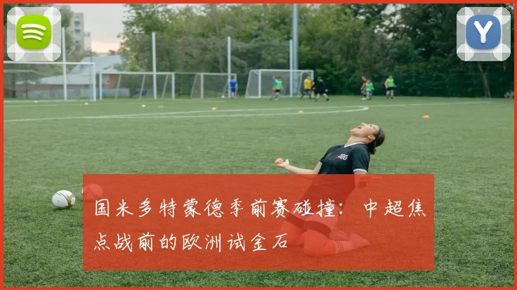国米多特蒙德季前赛碰撞：中超焦点战前的欧洲试金石