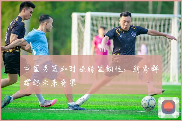 中国男篮加时逆转显韧性，新秀群撑起未来脊梁