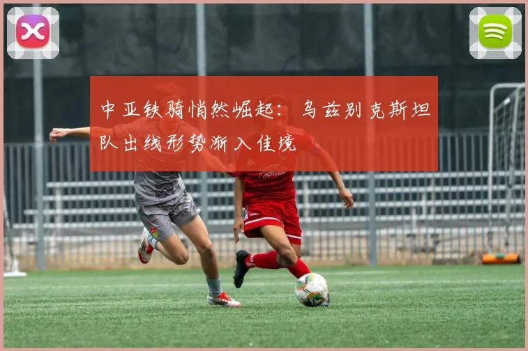 中亚铁骑悄然崛起：乌兹别克斯坦队出线形势渐入佳境