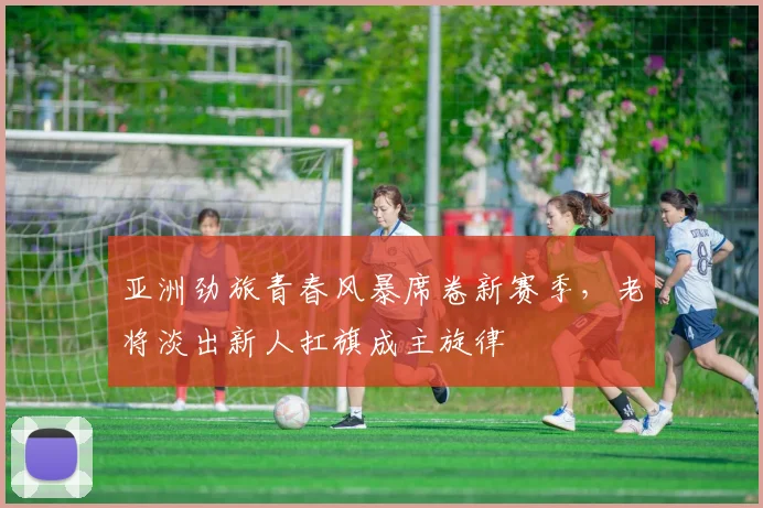 亚洲劲旅青春风暴席卷新赛季，老将淡出新人扛旗成主旋律