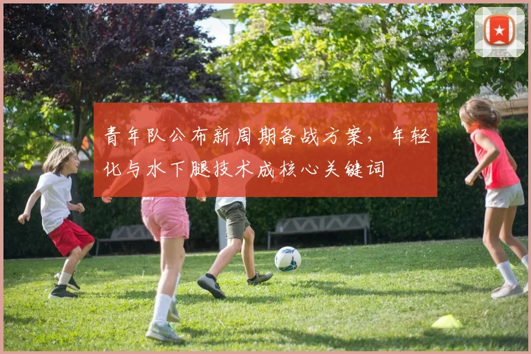 青年队公布新周期备战方案，年轻化与水下腿技术成核心关键词