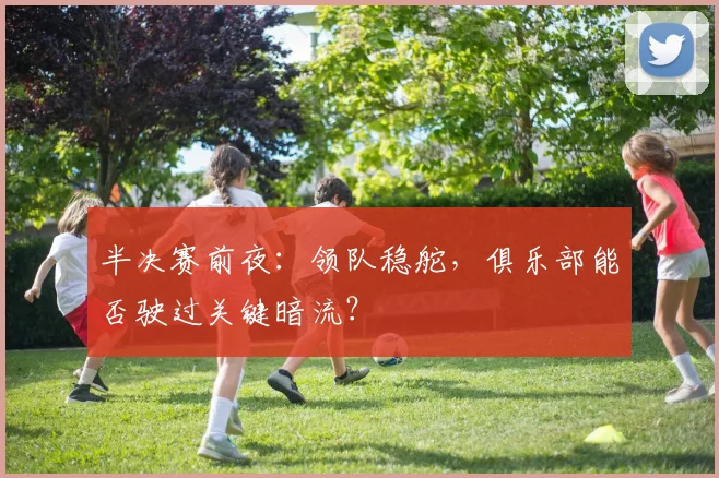 半决赛前夜：领队稳舵，俱乐部能否驶过关键暗流？
