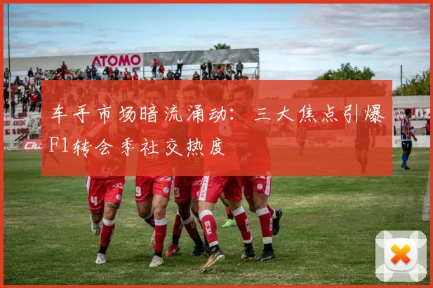 车手市场暗流涌动：三大焦点引爆F1转会季社交热度