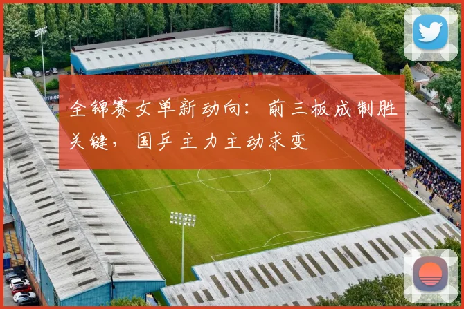 全锦赛女单新动向：前三板成制胜关键，国乒主力主动求变