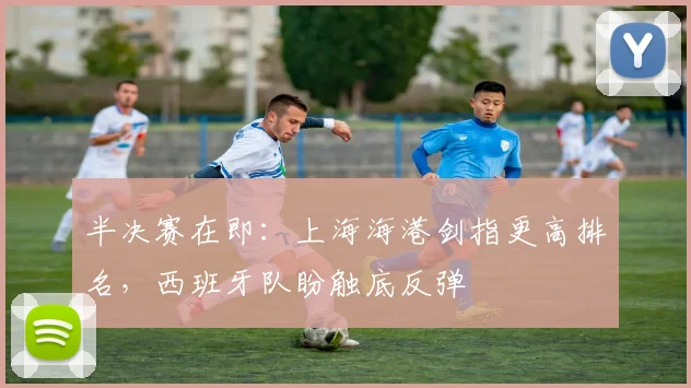 半决赛在即：上海海港剑指更高排名，西班牙队盼触底反弹