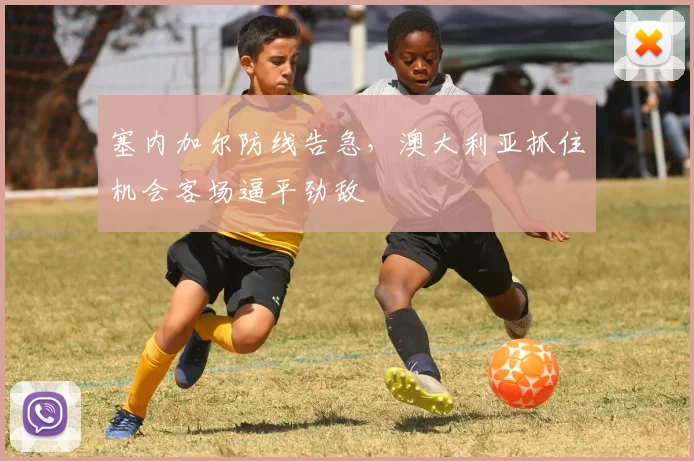 塞内加尔防线告急，澳大利亚抓住机会客场逼平劲敌