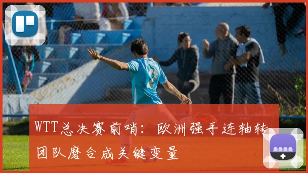 WTT总决赛前哨：欧洲强手连轴转，团队磨合成关键变量