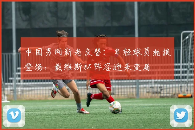 中国男网新老交替：年轻球员轮换登场，戴维斯杯阵容迎来变局
