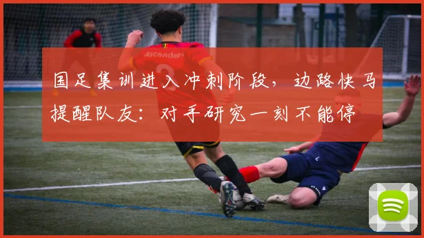 国足集训进入冲刺阶段，边路快马提醒队友：对手研究一刻不能停