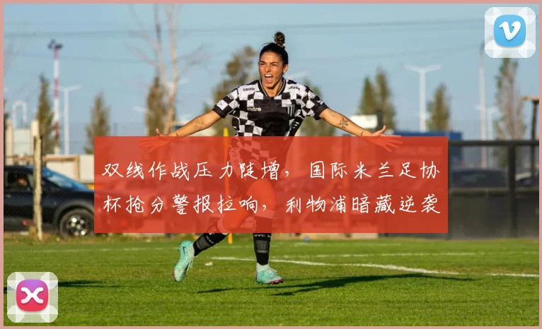 双线作战压力陡增，国际米兰足协杯抢分警报拉响，利物浦暗藏逆袭希望