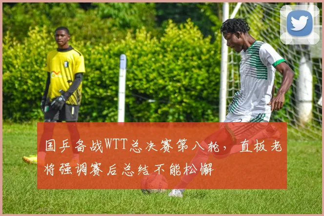 国乒备战WTT总决赛第八轮，直板老将强调赛后总结不能松懈