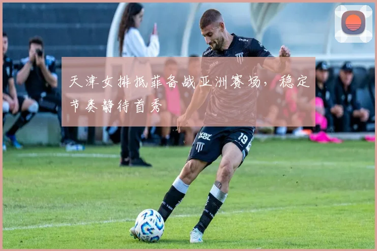天津女排抵菲备战亚洲赛场，稳定节奏静待首秀