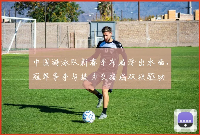 中国游泳队新赛季布局浮出水面，冠军争夺与接力交接成双核驱动