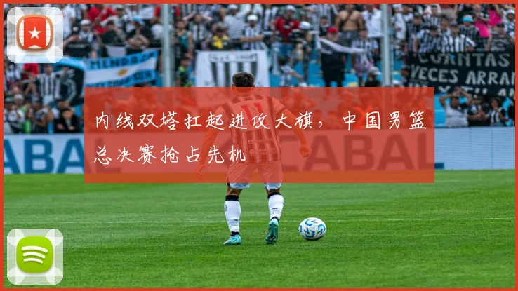 内线双塔扛起进攻大旗，中国男篮总决赛抢占先机