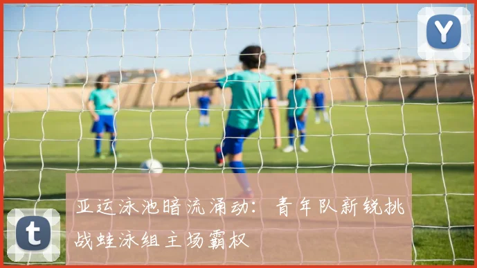 亚运泳池暗流涌动：青年队新锐挑战蛙泳组主场霸权
