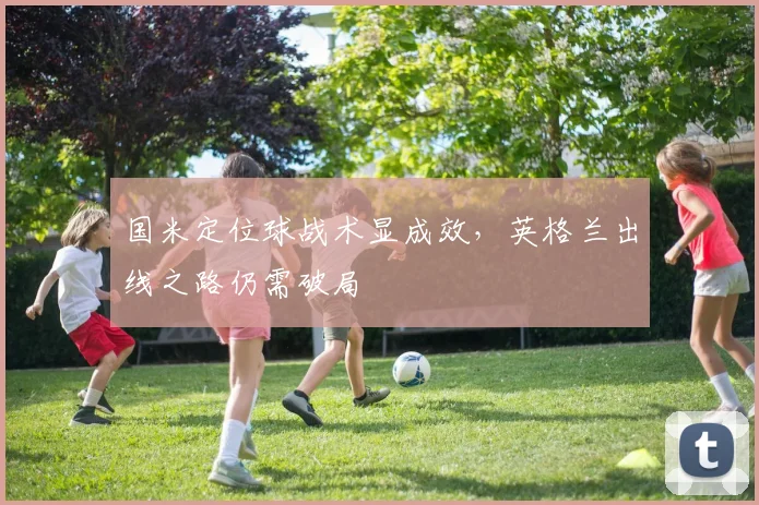 国米定位球战术显成效，英格兰出线之路仍需破局