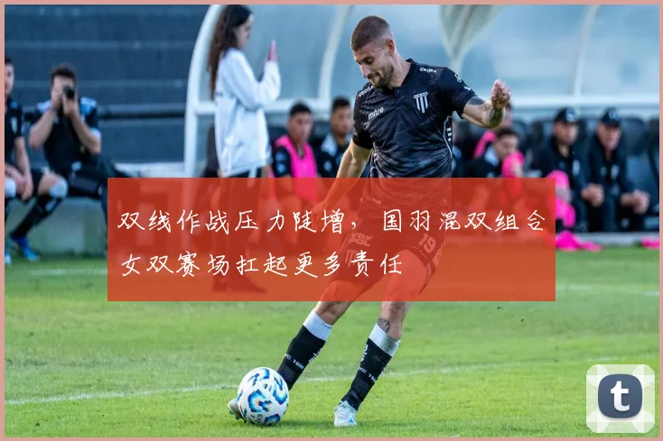 双线作战压力陡增，国羽混双组合女双赛场扛起更多责任