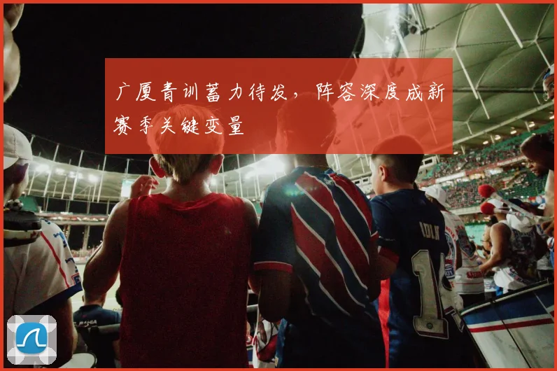 广厦青训蓄力待发，阵容深度成新赛季关键变量