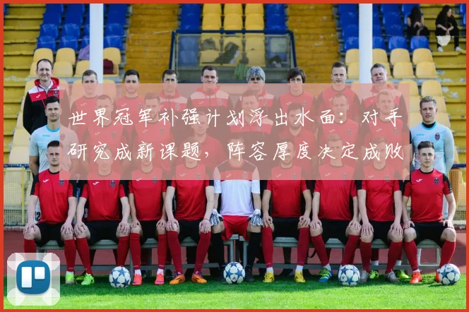 世界冠军补强计划浮出水面：对手研究成新课题，阵容厚度决定成败