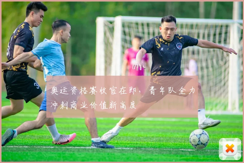 奥运资格赛收官在即，青年队全力冲刺商业价值新高度
